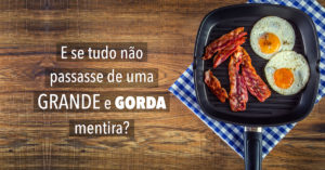 Gordura Saturada, Sobrepeso e Doenças Cardíacas: E se tudo não passasse de uma grande e gorda mentira?